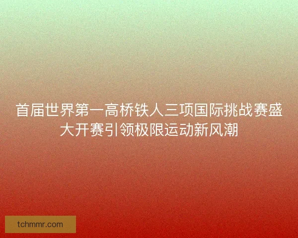 首届世界第一高桥铁人三项国际挑战赛盛大开赛引领极限运动新风潮