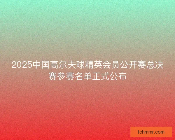 2025中国高尔夫球精英会员公开赛总决赛参赛名单正式公布