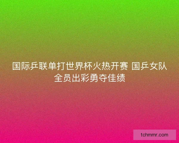 国际乒联单打世界杯火热开赛 国乒女队全员出彩勇夺佳绩