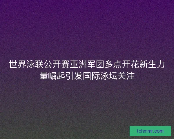 世界泳联公开赛亚洲军团多点开花新生力量崛起引发国际泳坛关注
