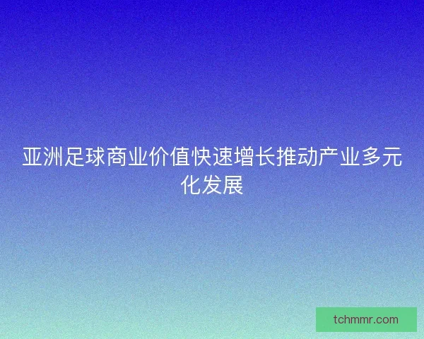 亚洲足球商业价值快速增长推动产业多元化发展