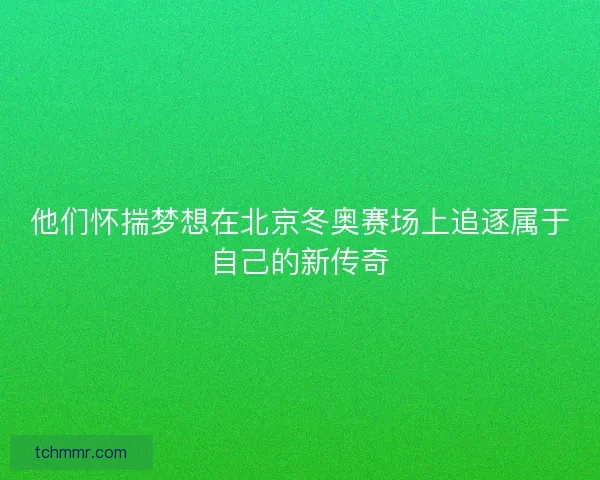 他们怀揣梦想在北京冬奥赛场上追逐属于自己的新传奇